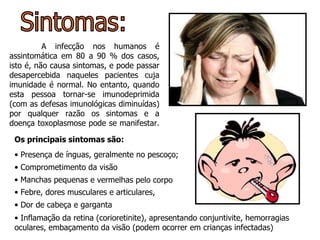 Sintomas: A infecção nos humanos é assintomática em 80 a 90 % dos casos, isto é, não causa sintomas, e pode passar desapercebida naqueles pacientes cuja imunidade é normal. No entanto, quando esta pessoa tornar-se imunodeprimida (com as defesas imunológicas diminuídas) por qualquer razão os sintomas e a doença toxoplasmose pode se manifestar.  Os principais sintomas são: Presença de ínguas, geralmente no pescoço;  Febre, dores musculares e articulares,  Comprometimento da visão  Dor de cabeça e garganta  Manchas pequenas e vermelhas pelo corpo   Inflamação da retina (corioretinite), apresentando conjuntivite, hemorragias oculares, embaçamento da visão (podem ocorrer em crianças infectadas) 