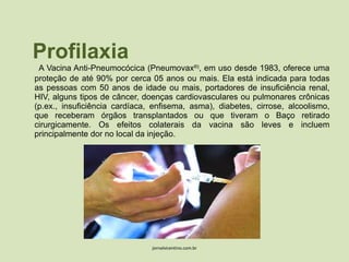 Profilaxia A Vacina Anti-Pneumocócica (Pneumovax ®) , em uso desde 1983, oferece uma proteção de até 90% por cerca 05 anos ou mais. Ela está indicada para todas as pessoas com 50 anos de idade ou mais, portadores de insuficiência renal, HIV, alguns tipos de câncer, doenças cardiovasculares ou pulmonares crônicas (p.ex., insuficiência cardíaca, enfisema, asma), diabetes, cirrose, alcoolismo, que receberam órgãos transplantados ou que tiveram o Baço retirado cirurgicamente. Os efeitos colaterais da vacina são leves e incluem principalmente dor no local da injeção. jornalvicentino.com.br 