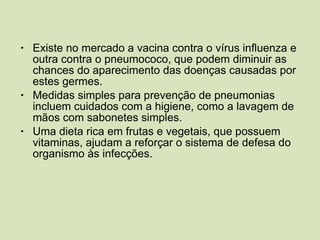 Existe no mercado a vacina contra o vírus influenza e outra contra o pneumococo, que podem diminuir as chances do aparecimento das doenças causadas por estes germes. Medidas simples para prevenção de pneumonias incluem cuidados com a higiene, como a lavagem de mãos com sabonetes simples. Uma dieta rica em frutas e vegetais, que possuem vitaminas, ajudam a reforçar o sistema de defesa do organismo às infecções. 