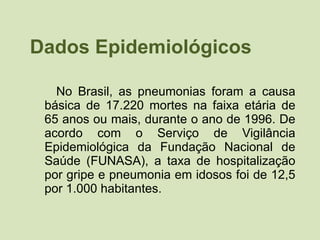 Dados Epidemiológicos No Brasil, as pneumonias foram a causa básica de 17.220 mortes na faixa etária de 65 anos ou mais, durante o ano de 1996. De acordo com o Serviço de Vigilância Epidemiológica da Fundação Nacional de Saúde (FUNASA), a taxa de hospitalização por gripe e pneumonia em idosos foi de 12,5 por 1.000 habitantes.  