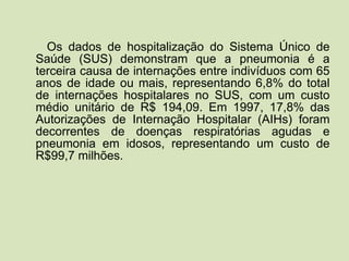 Os dados de hospitalização do Sistema Único de Saúde (SUS) demonstram que a pneumonia é a terceira causa de internações entre indivíduos com 65 anos de idade ou mais, representando 6,8% do total de internações hospitalares no SUS, com um custo médio unitário de R$ 194,09. Em 1997, 17,8% das Autorizações de Internação Hospitalar (AIHs) foram decorrentes de doenças respiratórias agudas e pneumonia em idosos, representando um custo de R$99,7 milhões. 