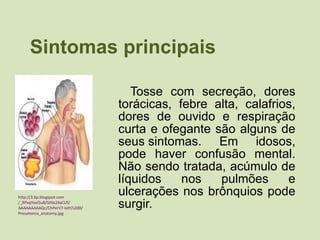 Sintomas principais Tosse com secreção, dores torácicas, febre alta, calafrios, dores de ouvido e respiração curta e ofegante são alguns de seus sintomas. Em idosos, pode haver confusão mental. Não sendo tratada, acúmulo de líquidos nos pulmões e ulcerações nos brônquios pode surgir. http:// 3. bp . blogspot.com /_RPxqYexi5u8/StNx24aCLfI/ AAAAAAAAAQc /ChPerV7- kdY /s200/ Pneumonia_anatomy.jpg 
