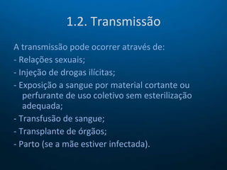 1.2. Transmissão A transmissão pode ocorrer através de: - Relações sexuais; - Injeção de drogas ilícitas; - Exposição a sangue por material cortante ou perfurante de uso coletivo sem esterilização adequada; - Transfusão de sangue; - Transplante de órgãos; - Parto (se a mãe estiver infectada). 