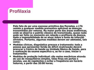 Profilaxia Pelo fato de ser uma zoonose primitiva das florestas, a LTA resiste a qualquer medida preventiva aplicável as doenças transmitidas por vetores. Na maior parte das áreas endêmicas, onde se observa o padrão clássico de transmissão, quase nada pode ser feito no momento em relação a profilaxia da doença, dada a impossibilidade de se atuar sobre a fonte de infecção silvestre. Portanto, algumas medidas devem ser adotadas, tais como:  Medidas clínicas, diagnóstico precoce e tratamento: toda a pessoa que apresentar ferida de difícil cicatrização deverá procurar o Centro de Saúde ou Unidade Básica de Saúde, para a realização do exame específico e, se for o caso, iniciar o tratamento;  Medidas de proteção individual: são meios mecânicos através do uso de mosquiteiros simples, telas finas em portas e janelas, uso de repelentes e evitar a freqüência em horário noturno, a partir das 20:00 horas;  