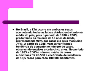 No Brasil, a LTA ocorre em ambos os sexos, acometendo todas as faixas etárias, entretanto na média do país, para o período de 1980 a 2005, predominou os maiores de 10 anos de idade, representando 90% dos casos e o sexo masculino 74%. A partir de 1985, vem se verificando tendência de aumento no número de casos, observando-se picos a cada cinco anos. No período de 1985 a 2005 o número médio de casos autóctones foi 28.568 e coeficiente de incidência de 18,5 casos para cada 100.000 habitantes.   