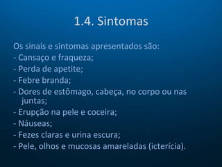 1.4. Sintomas Os sinais e sintomas apresentados são: - Cansaço e fraqueza; - Perda de apetite; - Febre branda; - Dores de estômago, cabeça, no corpo ou nas juntas; - Erupção na pele e coceira; - Náuseas; - Fezes claras e urina escura; - Pele, olhos e mucosas amareladas (icterícia). 