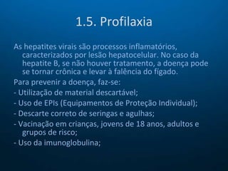 1.5. Profilaxia As hepatites virais são processos inflamatórios, caracterizados por lesão hepatocelular. No caso da hepatite B, se não houver tratamento, a doença pode se tornar crônica e levar à falência do fígado. Para prevenir a doença, faz-se: - Utilização de material descartável; - Uso de EPIs (Equipamentos de Proteção Individual); - Descarte correto de seringas e agulhas; - Vacinação em crianças, jovens de 18 anos, adultos e grupos de risco; - Uso da imunoglobulina; 