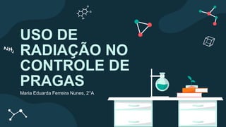 USO DE
RADIAÇÃO NO
CONTROLE DE
PRAGAS
Maria Eduarda Ferreira Nunes, 2°A
 