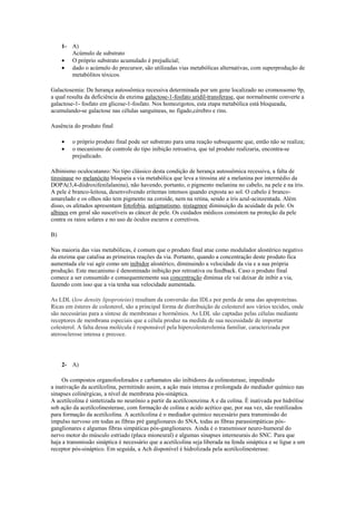 1- A)
        Acúmulo de substrato
        O próprio substrato acumulado é prejudicial;
        dado o acúmulo do precursor, são utilizadas vias metabólicas alternativas, com superprodução de
        metabólitos tóxicos.

Galactosemia: De herança autossômica recessiva determinada por um gene localizado no cromossomo 9p,
a qual resulta da deficiência da enzima galactose-1-fosfato uridil-transferase, que normalmente converte a
galactose-1- fosfato em glicose-1-fosfato. Nos homozigotos, esta etapa metabólica está bloqueada,
acumulando-se galactose nas células sanguíneas, no fígado,cérebro e rins.

Ausência do produto final

         o próprio produto final pode ser substrato para uma reação subsequente que, então não se realiza;
         o mecanismo de controle do tipo inibição retroativa, que tal produto realizaria, encontra-se
         prejudicado.

Albinismo oculocutaneo: No tipo clássico desta condição de herança autossômica recessiva, a falta de
tirosinase no melanócito bloqueia a via metabólica que leva a tirosina até a melanina por intermédio da
DOPA(3,4-diidroxifenilalanina), não havendo, portanto, o pigmento melanina no cabelo, na pele e na íris.
A pele é branco-leitosa, desenvolvendo eritemas intensos quando exposta ao sol. O cabelo é branco-
amarelado e os olhos não tem pigmento na coroide, nem na retina, sendo a íris azul-acinzentada. Além
disso, os afetados apresentam fotofobia, astigmatismo, nistagmoe diminuição da acuidade da pele. Os
albinos em geral são suscetíveis as câncer de pele. Os cuidados médicos consistem na proteção da pele
contra os raios solares e no uso de óculos escuros e corretivos.

B)

Nas maioria das vias metabólicas, é comum que o produto final atue como modulador alostérico negativo
da enzima que catalisa as primeiras reações da via. Portanto, quando a concentração deste produto fica
aumentada ele vai agir como um inibidor alostérico, diminuindo a velocidade da via e a sua própria
produção. Este mecanismo é denominado inibição por retroativa ou feedback. Caso o produto final
comece a ser consumido e consequentemente sua concentração diminua ele vai deixar de inibir a via,
fazendo com isso que a via tenha sua velocidade aumentada.

As LDL (low density lipoproteins) resultam da conversão das IDLs por perda de uma das apoproteínas.
Ricas em ésteres de colesterol, são a principal forma de distribuição de colesterol aos vários tecidos, onde
são necessárias para a síntese de membranas e hormônios. As LDL são captadas pelas células mediante
receptores de membrana especiais que a célula produz na medida de sua necessidade de importar
colesterol. A falta dessa molécula é responsável pela hipercolesterolemia familiar, caracterizada por
aterosclerose intensa e precoce.




     2- A)

     Os compostos organofosforados e carbamatos são inibidores da colinesterase, impedindo
a inativação da acetilcolina, permitindo assim, a ação mais intensa e prolongada do mediador químico nas
sinapses colinérgicas, a nível de membrana pós-sináptica.
A acetilcolina é sintetizada no neurônio a partir da acetilcoenzima A e da colina. É inativada por hidrólise
sob ação da acetilcolinesterase, com formação de colina e acido acético que, por sua vez, são reutilizados
para formação da acetilcolina. A acetilcolina é o mediador químico necessário para transmissão do
impulso nervoso em todas as fibras pré ganglionares do SNA, todas as fibras parassimpáticas pós-
ganglionares e algumas fibras simpáticas pós-ganglionares. Ainda é o transmissor neuro-humoral do
nervo motor do músculo estriado (placa mioneural) e algumas sinapses interneurais do SNC. Para que
haja a transmissão sináptica é necessário que a acetilcolina seja liberada na fenda sináptica e se ligue a um
receptor pós-sináptico. Em seguida, a Ach disponível é hidrolizada pela acetilcolinesterase.
 