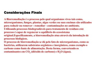Considerações Finais 
A Biorremediação é o processo pelo qual organismos vivos tais como, 
microrganismos, fungos, plantas, algas verdes ou suas enzimas são utilizados 
para reduzir ou remover - remediar - contaminações no ambiente. 
Utilizando processos biodegradáveis para tratamento de resíduos este 
processo é capaz de regenerar o equilíbrio do ecossistema 
original.Especificamente, a biorremediação atua através da introdução de 
processos biológicos. 
O processo de biorremediação se dá pelo fato de microrganismos, como as 
bactérias, utilizarem substratos orgânicos e inorgânicos, como exemplo o 
carbono como fonte de alimentação. Desta forma, convertendo os 
contaminantes em CO2 (dióxido de carbono) e H2O (água). 
 