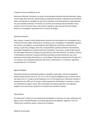 O quadro clínico é semelhante ao do
Botulismo alimentar. Entretanto, os sinais e sintomas gastrintestinais não são esperados e pode
ocorrer febre decorrente de contaminação secundária do ferimento. O Botulismo por ferimento
deve ser lembrado nas situações em que não se identifica uma fonte alimentar, especialmente
em casos isolados da doença. Ferimentos ou cicatrizes nem sempre são encontrados e focos
ocultos, como em mucosa nasal, seios da face e pequenos abscessos em locais de injeção,
devem ser investigados, especialmente em usuários de drogas.
Botulismo Intestinal
Nas crianças, o aspecto clínico do Botulismo intestinal varia de quadros com constipação leve à
síndrome de morte súbita. Manifesta-se, inicialmente, por constipação e irritabilidade, seguidas
de sintomas neurológicos, caracterizados por dificuldade de controle dos movimentos da
cabeça, sucção fraca, disfagia, choro fraco, hipoatividade e paralisias bilaterais descendentes,
que podem progredir para comprometimento respiratório. Casos leves, caracterizados apenas
por dificuldade alimentar e fraqueza muscular discreta, têm sido descritos. Em adultos, suspeita-
se de Botulismo intestinal na ausência de fontes prováveis de toxina botulínica, tais como
alimentos contaminados, ferimentos ou uso de drogas. O Botulismo intestinal tem duração de 2
a 6 semanas, com instalação progressiva dos sinais e sintomas por 1 a 2 semanas, seguida de
recuperação em 3 a 4 semanas.
Agente Etiológico
Clostridium botulinum, bacilo gram-positivo, anaeróbio, esporulado, cuja forma vegetativa
produz 8 tipos de toxina (A, B, C1, C2, D, E, F e G). As toxinas patogênicas para o homem são as
dos tipos A, B, E e F, sendo as mais frequentes a A e a B. Os esporos do C. botulinum resistem a
temperaturas de 120°C por 15 minutos. Estão amplamente distribuídos na natureza, no solo e
em sedimentos de lagos e mares. São encontrados em produtos agrícolas como legumes,
vegetais, mel, vísceras de crustáceos e no intestino de mamíferos e peixes.
Reservatórios
Os esporos do C. botulinum são amplamente distribuídos na natureza, em solos, sedimentos de
lagos e mares. São identificados em produtos agrícolas como legumes, vegetais e mel e em
intestinos de mamíferos, peixes e vísceras de crustáceos.
Modo de Transmissão
 
