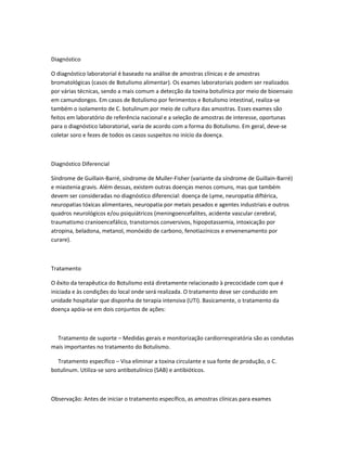 Diagnóstico
O diagnóstico laboratorial é baseado na análise de amostras clínicas e de amostras
bromatológicas (casos de Botulismo alimentar). Os exames laboratoriais podem ser realizados
por várias técnicas, sendo a mais comum a detecção da toxina botulínica por meio de bioensaio
em camundongos. Em casos de Botulismo por ferimentos e Botulismo intestinal, realiza-se
também o isolamento de C. botulinum por meio de cultura das amostras. Esses exames são
feitos em laboratório de referência nacional e a seleção de amostras de interesse, oportunas
para o diagnóstico laboratorial, varia de acordo com a forma do Botulismo. Em geral, deve-se
coletar soro e fezes de todos os casos suspeitos no início da doença.
Diagnóstico Diferencial
Síndrome de Guillain-Barré, síndrome de Muller-Fisher (variante da síndrome de Guillain-Barré)
e miastenia gravis. Além dessas, existem outras doenças menos comuns, mas que também
devem ser consideradas no diagnóstico diferencial: doença de Lyme, neuropatia diftérica,
neuropatias tóxicas alimentares, neuropatia por metais pesados e agentes industriais e outros
quadros neurológicos e/ou psiquiátricos (meningoencefalites, acidente vascular cerebral,
traumatismo cranioencefálico, transtornos conversivos, hipopotassemia, intoxicação por
atropina, beladona, metanol, monóxido de carbono, fenotiazínicos e envenenamento por
curare).
Tratamento
O êxito da terapêutica do Botulismo está diretamente relacionado à precocidade com que é
iniciada e às condições do local onde será realizada. O tratamento deve ser conduzido em
unidade hospitalar que disponha de terapia intensiva (UTI). Basicamente, o tratamento da
doença apóia-se em dois conjuntos de ações:
Tratamento de suporte – Medidas gerais e monitorização cardiorrespiratória são as condutas
mais importantes no tratamento do Botulismo.
Tratamento específico – Visa eliminar a toxina circulante e sua fonte de produção, o C.
botulinum. Utiliza-se soro antibotulínico (SAB) e antibióticos.
Observação: Antes de iniciar o tratamento específico, as amostras clínicas para exames
 