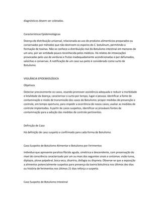 diagnósticos devem ser coletadas.
Características Epidemiológicas
Doença de distribuição universal, relacionada ao uso de produtos alimentícios preparados ou
conservados por métodos que não destroem os esporos do C. botulinum, permitindo a
formação de toxinas. Não se conhece a distribuição real do Botulismo intestinal em menores de
um ano, por ser entidade pouco reconhecida pelos médicos. Há relatos de intoxicações
provocadas pelo uso de verduras e frutas inadequadamente acondicionadas e por defumados,
salsichas e conservas. A notificação de um caso sus peito é considerado como surto de
Botulismo.
VIGILÂNCIA EPIDEMIOLÓGICA
Objetivos
Detectar precocemente os casos, visando promover assistência adequada e reduzir a morbidade
e letalidade da doença; caracterizar o surto por tempo, lugar e pessoa; identificar a fonte de
contaminação e modo de transmissão dos casos de Botulismo; propor medidas de prevenção e
controle, em tempo oportuno, para impedir a ocorrência de novos casos; avaliar as medidas de
controle implantadas. A partir de casos suspeitos, identificar as prováveis fontes de
contaminação para a adoção das medidas de controle pertinentes.
Definição de Caso
Há definição de caso suspeito e confirmado para cada forma de Botulismo.
Caso Suspeito de Botulismo Alimentar e Botulismo por Ferimentos
Indivíduo que apresente paralisia flácida aguda, simétrica e descendente, com preservação do
nível de consciência caracterizado por um ou mais dos seguintes sinais e sintomas: visão turva,
diplopia, ptose palpebral, boca seca, disartria, disfagia ou dispneia. Observe-se que a exposição
a alimentos potencialmente suspeitos para presença da toxina botulínica nos últimos dez dias
ou história de ferimentos nos últimos 21 dias reforça a suspeita.
Caso Suspeito de Botulismo Intestinal
 