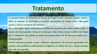 Tratamento
O principal objetivo do tratamento da Doença de Chagas é matar o parasita causador, reduzir e
aliviar os sintomas. Se aparecerem os sintomas característicos da doença, tanto a fase aguda
quanto a crônica necessitarão de tratamento.
Para a fase aguda, alguns medicamentos devidamente prescritos pelo médico podem ajudar. O
mesmo não ocorre quando a doença já evoluiu para a fase crônica, em que remédios não bastam
para o tratamento, mas podem ser usados por pessoas abaixo dos 50 anos para impedir que a
doença progrida.
Outros tratamentos poderão se fazer necessários, dependendo dos sintomas apresentados pelo
paciente, como problemas cardiovasculares ou digestivos. O médico deve dar a devida orientação
para cada caso específico.
 