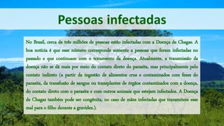 Pessoas infectadas
No Brasil, cerca de três milhões de pessoas estão infectadas com a Doença de Chagas. A
boa notícia é que esse número corresponde somente a pessoas que foram infectadas no
passado e que continuam com o tratamento da doença. Atualmente, a transmissão da
doença não se dá mais por meio do contato direto do parasita, mas principalmente pelo
contato indireto (a partir da ingestão de alimentos crus e contaminados com fezes do
parasita, da transfusão de sangue ou transplantes de órgãos contaminados com a doença,
do contato direto com o parasita e com outros animais que estejam infectados. A Doença
de Chagas também pode ser congênita, no caso de mães infectadas que transmitem esse
mal para o filho durante a gravidez.).
 