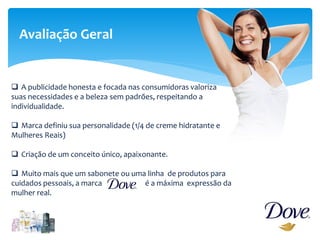 Avaliação Geral
 A publicidade honesta e focada nas consumidoras valoriza
suas necessidades e a beleza sem padrões, respeitando a
individualidade.
 Marca definiu sua personalidade (1/4 de creme hidratante e
Mulheres Reais)
 Criação de um conceito único, apaixonante.
 Muito mais que um sabonete ou uma linha de produtos para
cuidados pessoais, a marca é a máxima expressão da
mulher real.
 