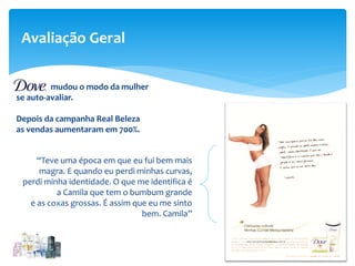 Avaliação Geral
“Teve uma época em que eu fui bem mais
magra. E quando eu perdi minhas curvas,
perdi minha identidade. O que me identifica é
a Camila que tem o bumbum grande
e as coxas grossas. É assim que eu me sinto
bem. Camila”
mudou o modo da mulher
se auto-avaliar.
Depois da campanha Real Beleza
as vendas aumentaram em 700%.
 
