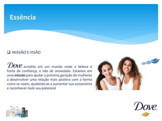 Essência
 MISSÃO E VISÃO
acredita em um mundo onde a beleza é
fonte de confiança, e não de ansiedade. Estamos em
uma missão para ajudar a próxima geração de mulheres
a desenvolver uma relação mais positiva com a forma
como se veem, ajudando-as a aumentar sua autoestima
e reconhecer todo seu potencial
 