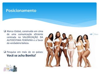 Posicionamento
 Marca Global, construída em cima
de uma comunicação eficiente
centrada na VALORIZAÇÃO DA
AUTOESTIMA FEMININA e a favor
da verdadeira beleza.
 Pesquisa em mais de 20 países:
Você se acha Bonita?
 