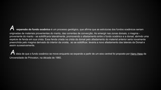 A

expansão do fundo oceânico é um processo geológico, que afirma que as estruturas dos fundos oceânicos seriam

originadas de materiais provenientes do manto, das correntes de convecção. Ao emergir nas zonas dorsais, o magma proveniente do manto - se solidificaria lateralmente, promovendo o afastamento entre o fundo oceânico e a dorsal, abrindo uma
espécie de fenda em sua crista. Essa fenda criada na crista da dorsal pelo afastamento do material anterior seria novamente
preenchida pelo magma derivado do interior da crosta, ao se solidificar, levaria a novo afastamento das laterais da Dorsal e
assim sucessivamente.

A

ideia de que o fundo oceânico se move enquanto se expande a partir de um eixo central foi proposto por Harry Hess da

Universidade de Princeton, na década de 1960.

 