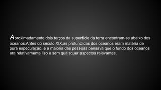 Aproximadamente dois terços da superfície da terra encontram-se abaixo dos
oceanos.Antes do século XIX,as profundidas dos oceanos eram matéria de
pura especulação, e a maioria das pessoas pensava que o fundo dos oceanos
era relativamente liso e sem quaisquer aspectos relevantes.

 