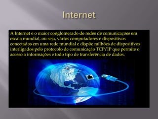 A Internet é o maior conglomerado de redes de comunicações em
escala mundial, ou seja, vários computadores e dispositivos
conectados em uma rede mundial e dispõe milhões de dispositivos
interligados pelo protocolo de comunicação TCP/IP que permite o
acesso a informações e todo tipo de transferência de dados.

 