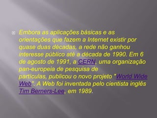 

Embora as aplicações básicas e as
orientações que fazem a Internet existir por
quase duas décadas, a rede não ganhou
interesse público até a década de 1990. Em 6
de agosto de 1991, a CERN, uma organização
pan-europeia de pesquisa de
partículas, publicou o novo projeto "World Wide
Web". A Web foi inventada pelo cientista inglês
Tim Berners-Lee, em 1989.

 