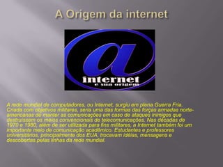 A rede mundial de computadores, ou Internet, surgiu em plena Guerra Fria.
Criada com objetivos militares, seria uma das formas das forças armadas norteamericanas de manter as comunicações em caso de ataques inimigos que
destruíssem os meios convencionais de telecomunicações. Nas décadas de
1970 e 1980, além de ser utilizada para fins militares, a Internet também foi um
importante meio de comunicação acadêmico. Estudantes e professores
universitários, principalmente dos EUA, trocavam idéias, mensagens e
descobertas pelas linhas da rede mundial.

 