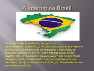 A internet no Brasil se desenvolveu junto ao
meio acadêmico e científico, e no seu início, o acesso era restrito a
professores e funcionários de universidades e instituições de
pesquisa. Somente no ano de 1995 a internet deixou de ser
privilégio das universidades e da iniciativa privada para se tornar
de acesso público. Desde então o número de provedores que
oferecem o serviço e número de usuários que utilizam este recurso
aumentam a cada ano.

 