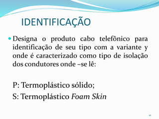 IDENTIFICAÇÃO
 Designa o produto cabo telefônico para
identificação de seu tipo com a variante y
onde é caracterizado como tipo de isolação
dos condutores onde –se lê:
P: Termoplástico sólido;
S: Termoplástico Foam Skin
10
 