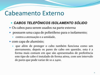 Cabeamento Externo
 CABOS TELEFÔNICOS ISOLAMENTO SÓLIDO
 Os cabos para serem usados na parte externa
 possuem uma capa de polietileno para o isolamento;
 contra a atenuação e a umidade,
 com capa de alumínio;
 que além de proteger o cabo também funciona como um
aterramento, depois os pares do cabo em questão, esta é a
forma mais comum em que são apresentados de preferência
este tipo de cabo é instalado de forma aérea, com um intervalo
de pares que pode variar de 10 a 2400.
11
 