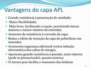 Vantagens do capa APL
 Grande resistência à penetração de umidade;
 Maior flexibilidade;
 Mais leves, facilitando a tração, permitindo lances
maiores e menor número de emendas;
 Aumento da resistência à corrosão da capa;
 Reduz o efeito de retração da capa de polietileno nas
emendas;
 Acrescenta segurança adicional contra indução
eletrostática dos cabos de energia;
 Apresenta grande resistência à pressão, tanto interna
(pode se pressurizado), quanto externa;
 O menor peso facilita o manuseio das bobinas
13
 