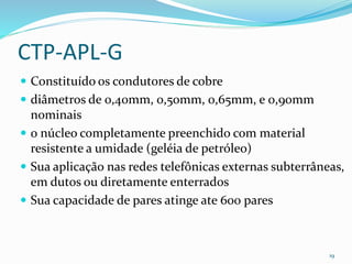 CTP-APL-G
 Constituído os condutores de cobre
 diâmetros de 0,40mm, 0,50mm, 0,65mm, e 0,90mm
nominais
 o núcleo completamente preenchido com material
resistente a umidade (geléia de petróleo)
 Sua aplicação nas redes telefônicas externas subterrâneas,
em dutos ou diretamente enterrados
 Sua capacidade de pares atinge ate 600 pares
19
 