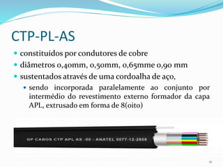 CTP-PL-AS
 constituídos por condutores de cobre
 diâmetros 0,40mm, 0,50mm, 0,65mme 0,90 mm
 sustentados através de uma cordoalha de aço,
 sendo incorporada paralelamente ao conjunto por
intermédio do revestimento externo formador da capa
APL, extrusado em forma de 8(oito)
21
 