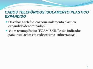 CABOS TELEFÔNICOS ISOLAMENTO PLASTICO
EXPANDIDO
 Os cabos a telefônicos com isolamento plástico
expandido denominado S
 é um termoplástico “FOAM-SKIN” e são indicados
para instalações em rede externa subterrâneas
22
 