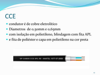 CCE
 condutor é de cobre eletrolítico
 Diametros de 0,50mm e 0,65mm
 com isolação em polietileno, blindagem com fita APL
 e fita de poliéster e capa em polietileno na cor preta
27
 
