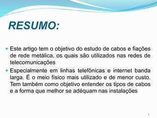 RESUMO:
 Este artigo tem o objetivo do estudo de cabos e fiações
de rede metálica, os quais são utilizados nas redes de
telecomunicações
 Especialmente em linhas telefônicas e internet banda
larga. É o meio físico mais utilizado e de menor custo.
Tem também como objetivo entender os tipos de cabos
e a forma que melhor se adéquam nas instalações
3
 