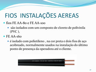 FIOS INSTALAÇÕES AEREAS
 fios FE AA-80 e FE AA-100
 são isolados com um composto de cloreto de polivinila
(PVC ),
 FE AA-160
 é isolado com polietileno , na cor preta e dois fios de aço
acobreado, normalmente usados na instalação do último
ponto de presença da operadora até o cliente.
30
 
