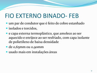 FIO EXTERNO BINADO- FEB
 um par de condutor que é feito de cobre estanhado
 isolados e torcidos,
 e capa externa termoplástico, que amolece ao ser
aquecido e enrijece ao ser resfriado, com capa isolante
de polietileno de baixa densidade
 de 0,65mm ou 0,90mm
 usado mais em instalações áreas
31
 