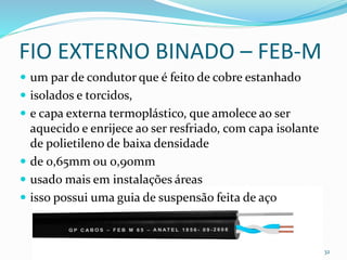 FIO EXTERNO BINADO – FEB-M
 um par de condutor que é feito de cobre estanhado
 isolados e torcidos,
 e capa externa termoplástico, que amolece ao ser
aquecido e enrijece ao ser resfriado, com capa isolante
de polietileno de baixa densidade
 de 0,65mm ou 0,90mm
 usado mais em instalações áreas
 isso possui uma guia de suspensão feita de aço
32
 