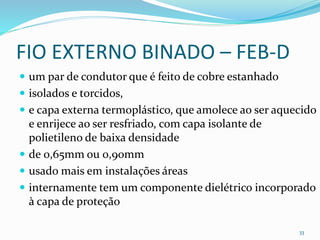 FIO EXTERNO BINADO – FEB-D
 um par de condutor que é feito de cobre estanhado
 isolados e torcidos,
 e capa externa termoplástico, que amolece ao ser aquecido
e enrijece ao ser resfriado, com capa isolante de
polietileno de baixa densidade
 de 0,65mm ou 0,90mm
 usado mais em instalações áreas
 internamente tem um componente dielétrico incorporado
à capa de proteção
33
 