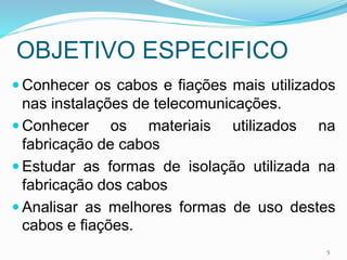 OBJETIVO ESPECIFICO
 Conhecer os cabos e fiações mais utilizados
nas instalações de telecomunicações.
 Conhecer os materiais utilizados na
fabricação de cabos
 Estudar as formas de isolação utilizada na
fabricação dos cabos
 Analisar as melhores formas de uso destes
cabos e fiações.
5
 