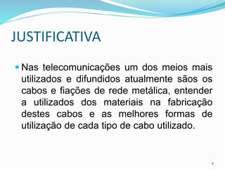 JUSTIFICATIVA
 Nas telecomunicações um dos meios mais
utilizados e difundidos atualmente sãos os
cabos e fiações de rede metálica, entender
a utilizados dos materiais na fabricação
destes cabos e as melhores formas de
utilização de cada tipo de cabo utilizado.
6
 