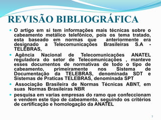 REVISÃO BIBLIOGRÁFICA
 O artigo em si tem informações mais técnicas sobre o
cabeamento metálico telefônico, pois os tema tratado,
esta baseado em normas que anteriormente era
designado a Telecomunicações Brasileiras S.A -
TELEBRAS,
 Agência Nacional de Telecomunicações ANATEL
reguladora do setor de Telecomunicações , manteve
esses documentos de normativas de todo o tipo de
cabeamento, primeiramente nos Sistema de
Documentação da TELEBRAS, denominada SDT e
Sistemas de Praticas TELEBRAS, denominada SPT
 Associação Brasileira de Normas Técnicas ABNT, em
suas Normas Brasileiras NBR
 pesquisa em varias empresas do ramo que confeccionam
e vendem este tipo de cabeamento, seguindo os critérios
de certificação e homologação da ANATEL
7
 