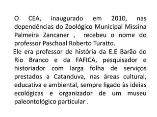 O CEA, inaugurado em 2010, nas
dependências do Zoológico Municipal Missina
Palmeira Zancaner , recebeu o nome do
professor Paschoal Roberto Turatto.
Ele era professor de história da E.E Barão do
Rio Branco e da FAFICA, pesquisador e
historiador com larga folha de serviços
prestados a Catanduva, nas áreas cultural,
educativa e ambiental, sempre ligado às ideias
ecológicas e organizador de um museu
paleontológico particular .
 