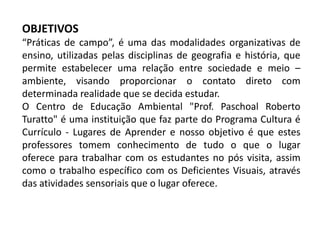 OBJETIVOS
“Práticas de campo”, é uma das modalidades organizativas de
ensino, utilizadas pelas disciplinas de geografia e história, que
permite estabelecer uma relação entre sociedade e meio –
ambiente, visando proporcionar o contato direto com
determinada realidade que se decida estudar.
O Centro de Educação Ambiental "Prof. Paschoal Roberto
Turatto" é uma instituição que faz parte do Programa Cultura é
Currículo - Lugares de Aprender e nosso objetivo é que estes
professores tomem conhecimento de tudo o que o lugar
oferece para trabalhar com os estudantes no pós visita, assim
como o trabalho específico com os Deficientes Visuais, através
das atividades sensoriais que o lugar oferece.
 
