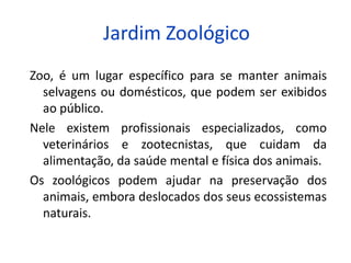 Jardim Zoológico
Zoo, é um lugar específico para se manter animais
selvagens ou domésticos, que podem ser exibidos
ao público.
Nele existem profissionais especializados, como
veterinários e zootecnistas, que cuidam da
alimentação, da saúde mental e física dos animais.
Os zoológicos podem ajudar na preservação dos
animais, embora deslocados dos seus ecossistemas
naturais.
 