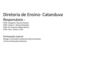 Diretoria de Ensino- Catanduva
Responsáveis :
PCNP- Geografia- Marcelo Rampin
PCNP- História – Marilza Paludetto
PCNP- ED. Especial- Magda Bordini
PCNP- Arte – Edison Y. Itáo
Participação especial
Bióloga e orientadora ambiental Gabriela Salvador
Centro de Educação Ambiental
 