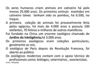 Os seres humanos criam animais em cativeiro há pelo
menos 25.000 anos. Os primeiros animais mantidos em
cativeiro talvez tenham sido os pombos, há 6.500, no
Iraque.
A primeira coleção de animais foi provavelmente feita
pelos egípcios, há mais de 4.000 anos e possuía 100
elefantes, 70 felinos e milhares de outros mamíferos.
Foi fundado na China um enorme zoológico chamado de
Jardins da Inteligência,há 3.000 anos.
Os primeiros zoológicos eram coleções particulares,
geralmente os reis.
O zoológico de Paris depois da Revolução Francesa, foi
aberto ao público
Os zoológicos modernos contam com o apoio técnico de
profissionais como: biólogos, veterinários , zooctenistas.
Fonte:- Wikipédia
 