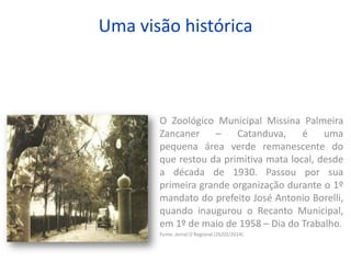 Uma visão histórica
O Zoológico Municipal Missina Palmeira
Zancaner – Catanduva, é uma
pequena área verde remanescente do
que restou da primitiva mata local, desde
a década de 1930. Passou por sua
primeira grande organização durante o 1º
mandato do prefeito José Antonio Borelli,
quando inaugurou o Recanto Municipal,
em 1º de maio de 1958 – Dia do Trabalho.
Fonte: Jornal O Regional (26/02/2014)
 
